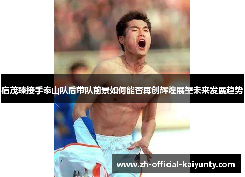宿茂臻接手泰山队后带队前景如何能否再创辉煌展望未来发展趋势