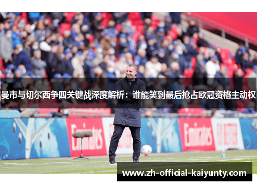曼市与切尔西争四关键战深度解析：谁能笑到最后抢占欧冠资格主动权