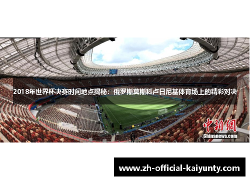 2018年世界杯决赛时间地点揭秘：俄罗斯莫斯科卢日尼基体育场上的精彩对决