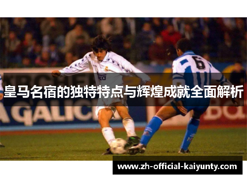 皇马名宿的独特特点与辉煌成就全面解析