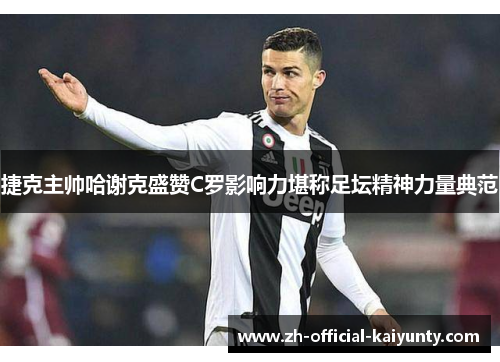 捷克主帅哈谢克盛赞C罗影响力堪称足坛精神力量典范