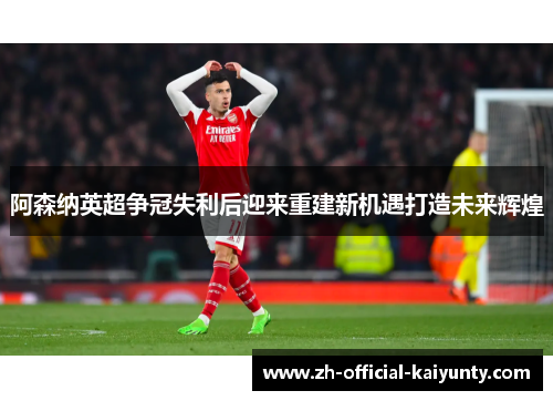 阿森纳英超争冠失利后迎来重建新机遇打造未来辉煌