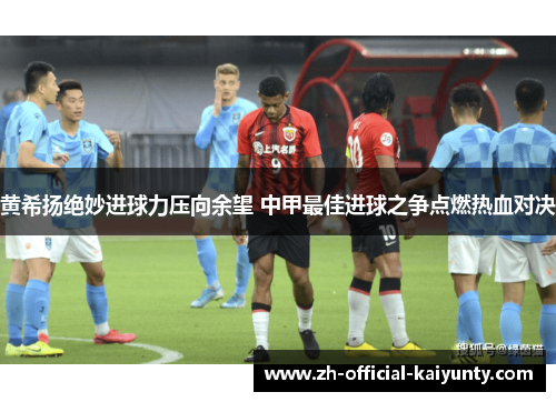 黄希扬绝妙进球力压向余望 中甲最佳进球之争点燃热血对决