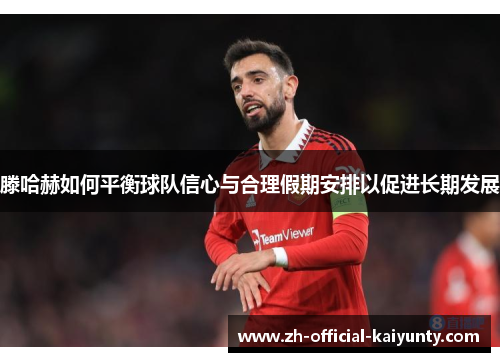 滕哈赫如何平衡球队信心与合理假期安排以促进长期发展