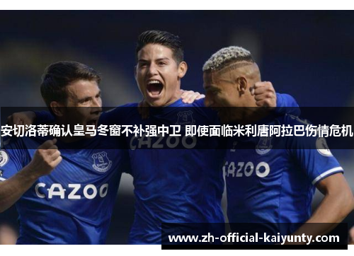 安切洛蒂确认皇马冬窗不补强中卫 即使面临米利唐阿拉巴伤情危机